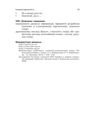 Інтернетграмотність 91
• Ні в якому разі не…
• Пам’ятай, що я …
VІІІ. Домашнє завдання:
опрацювати джерела інформації; оформити розроблені
пам’ятки в електронному (презентація, відеокліп
тощо),
друкованому вигляді (буклет, стінгазета тощо) або гра-
фічному вигляді (агітаційний плакат, постер, рису-
нок тощо).
Використані джерела
http://teacher.co.ua.
http://www.rodis.org.ua.
https://onlandia.org.ua.
Медіакультура особистості: соціально-психологічний підхід: На-
вчальний посібник / За ред. Л. А. Найдьонової, О. Т. Баришполь-
ця. – К.: Міленіум, 2010, с. 238 – 242.
Дослідження Інституту соціології НАН України в рамках соціаль-
ної програми «Київстар» «Безпека дітей в мобільному інтернеті»,
2009.
 
