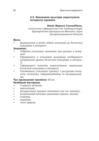 Практична медіаосвіта92
2.2. Виховання культури користувача
інтернету (тренінг)
Новік Марина Геннадіївна,
вчителька інформатики та медіакультури
Криворізького Центрально-Міського ліцею
Дніпропетровської області
Мета:
• формування в дітей стійкої мотивації до безпечної
поведінки в інтернеті.
Завдання:
• Озброїти учасників знаннями про ризики в інтер-
неті.
• Сформувати в учасників розуміння необхідності
дотримання правил безпечної поведінки в інтерне-
ті.
• Сформувати навички користування правилами
безпечної поведінки в інтернеті.
• Ознайомити учасників тренінгу з ресурсами інтер-
нету: освітніми, інформаційними та розважальни-
ми.
Час проведення тренінгу: 60 хв.
Необхідні матеріали:
• 4 аркуші ватману;
• презентація;
• роздруковані правила поведінки під час тренінгу;
• роздатковий матеріал (малюнки корови, валізи);
• стикери;
• маркери;
• чисті аркуші.
 