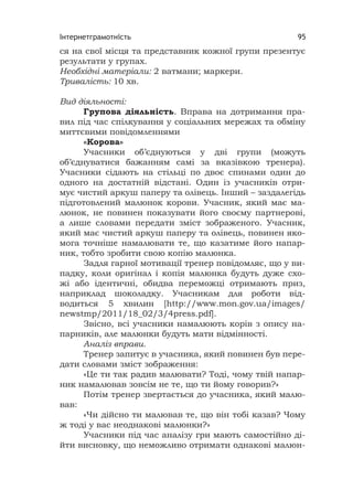 Інтернетграмотність 95
ся на свої місця та представник кожної групи презентує
результати у групах.
Необхідні матеріали: 2 ватмани; маркери.
Тривалість: 10 хв.
Вид діяльності:
Групова діяльність. Вправа на дотримання пра-
вил під час спілкування у соціальних мережах та обміну
миттєвими повідомленнями
«Корова»
Учасники об’єднуються у дві групи (можуть
об’єднуватися бажанням самі за вказівкою тренера).
Учасники сідають на стільці по двоє спинами один до
одного на достатній відстані. Один із учасників отри-
мує чистий аркуш паперу та олівець. Інший – заздалегідь
підготовлений малюнок корови. Учасник, який має ма-
люнок, не повинен показувати його своєму партнерові,
а лише словами передати зміст зображеного. Учасник,
який має чистий аркуш паперу та олівець, повинен яко-
мога точніше намалювати те, що казатиме його напар-
ник, тобто зробити свою копію малюнка.
Задля гарної мотивації тренер повідомляє, що у ви-
падку, коли оригінал і копія малюнка будуть дуже схо-
жі або ідентичні, обидва переможці отримають приз,
наприклад шоколадку. Учасникам для роботи від-
водиться 5 хвилин [http://www.mon.gov.ua/images/
newstmp/2011/18_02/3/4press.pdf].
Звісно, всі учасники намалюють корів з опису на-
парників, але малюнки будуть мати відмінності.
Аналіз вправи.
Тренер запитує в учасника, який повинен був пере-
дати словами зміст зображення:
«Це ти так радив малювати? Тоді, чому твій напар-
ник намалював зовсім не те, що ти йому говорив?»
Потім тренер звертається до учасника, який малю-
вав:
«Чи дійсно ти малював те, що він тобі казав? Чому
ж тоді у вас неоднакові малюнки?»
Учасники під час аналізу гри мають самостійно ді-
йти висновку, що неможливо отримати однакові малюн-
 
