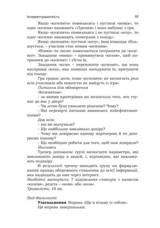 Інтернетграмотність 97
Якщо «козенята» помилились і пустили «вовка», то
одне «козеня» вважають «з’їденим» і воно вибуває з гри.
Якщо «козенята» помилились і не пустили «козу», то
одне «козеня» вважають «померлим з голоду».
Якщо «козенята» пустили «козу», їхня команда збіль-
шується, – учасник стає новим «козеням».
«Вовки» та «кози» намагаються потрапити до «козе-
нят». Завдання «вовка» – прикинутися «козою», щоб по-
трапити до «козенят» і з’їсти їх.
Завдання «кози» – переконати «козенят», що вона
насправді «коза», яка повинна нагодувати їх, врятувати
від голоду.
Гра триває доти, поки «козенята» не визначать ролі
всіх учасників або повністю не вийдуть із ігри».
Питання для обговорення
«Козенятам»:
- за якими критеріями ви визначали того, хто сту-
кає до вас у двері?
- Чи легко було ухвалити рішення? Чому?
- Які перевірчі питання виявились найефективні-
шими?
Для всіх:
- що ви відчували?
- Що найбільше викликало довіру?
- Чому ми довіряємо одному партнерові й не дові-
ряємо іншому?
- Що необхідно робити для того, щоб нам довіряли?
Висновки
Тренер допомагає групі визначити параметри, які
викликають довіру в людей, і, відповідно, які виклика-
ють недовіру.
В результаті тренер виводить групу на формулю-
вання правил обережного ставлення до всієї інформації,
яка надходить до них через інтернет.
Необхідні матеріали: 7 підписаних стикерів з написом
«козеня», решта – «вовк» або «коза».
Тривалість: 10 хв.
Вид діяльності:
Узагальнення. Вправа «Що я візьму із собою».
Ця вправа завершальна.
 