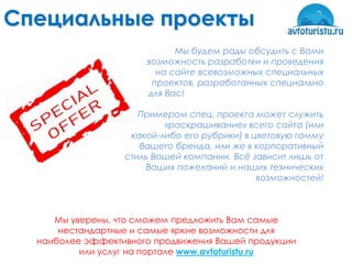 Специальные проекты
                            Мы будем рады обсудить с Вами
                      возможность разработки и проведения
                        на сайте всевозможных специальных
                       проектов, разработанных специально
                      для Вас!

                     Примером спец. проекта может служить
                          «раскрашивание» всего сайта (или
                   какой-либо его рубрики) в цветовую гамму
                     Вашего бренда, или же в корпоративный
                  стиль Вашей компании. Всѐ зависит лишь от
                      Ваших пожеланий и наших технических
                                              возможностей!



     Мы уверены, что сможем предложить Вам самые
      нестандартные и самые яркие возможности для
  наиболее эффективного продвижения Вашей продукции
          или услуг на портале www.avtoturistu.ru
 