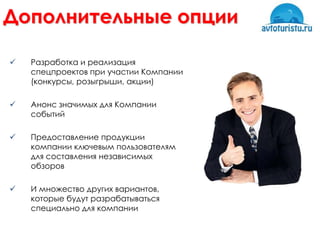 Дополнительные опции

   Разработка и реализация
    спецпроектов при участии Компании
    (конкурсы, розыгрыши, акции)

   Анонс значимых для Компании
    событий

   Предоставление продукции
    компании ключевым пользователям
    для составления независимых
    обзоров

   И множество других вариантов,
    которые будут разрабатываться
    специально для компании
 