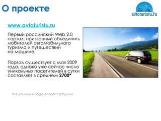 О проекте
 www.avtoturistu.ru
 Первый российский Web 2.0
 портал, призванный объединить
 любителей автомобильного
 туризма и путешествий
 на машине.

 Портал существует с мая 2009
 года, однако уже сейчас число
 уникальных посетителей в сутки
 составляет в среднем 2700*



  *По данным Google Analytics (в будни)
 