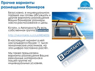 Прочие варианты
размещения баннеров
   Безусловно, в индивидуальном
   порядке мы готовы обсуждать и
   другие варианты размещения
   Ваших баннеров: размеры,
   места расположения и цены.
   Кстати, у Автотуристу.Ру есть
   собственная группа
   http://vkontakte.ru/club9824026
   В настоящий момент в ней
   насчитывается более 11 тысяч
   тематических участников, но
   эта цифра постоянно растѐт.
   Мы также предлагаем
   варианты размещения Ваших
   рекламных материалов в
   нашей группе на
   индивидуальных условиях.
 