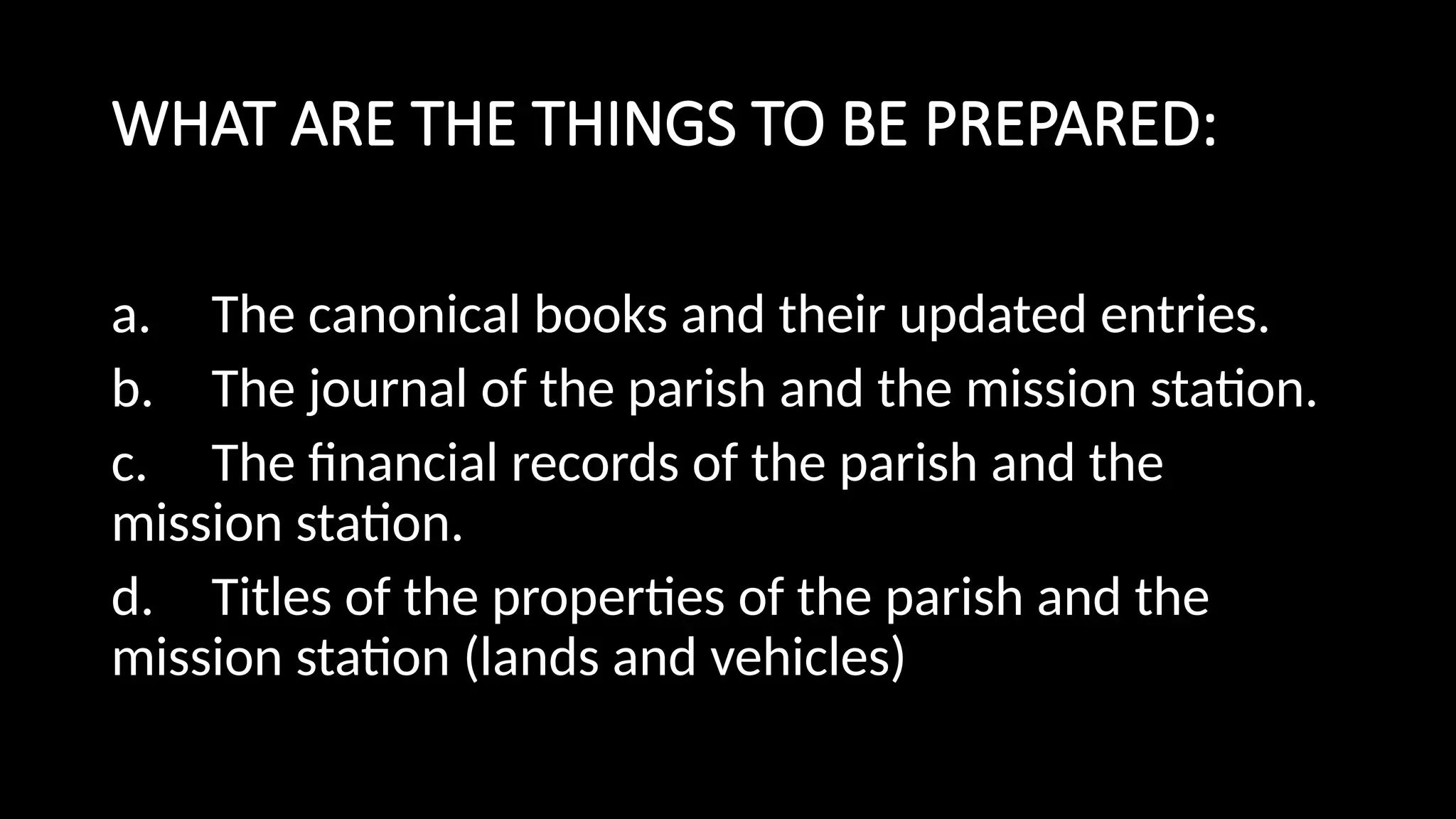 WHAT ARE THE THINGS TO BE PREPARED:
a. The canonical books and their updated entries.
b. The journal of the parish and the mission station.
c. The financial records of the parish and the
mission station.
d. Titles of the properties of the parish and the
mission station (lands and vehicles)
 