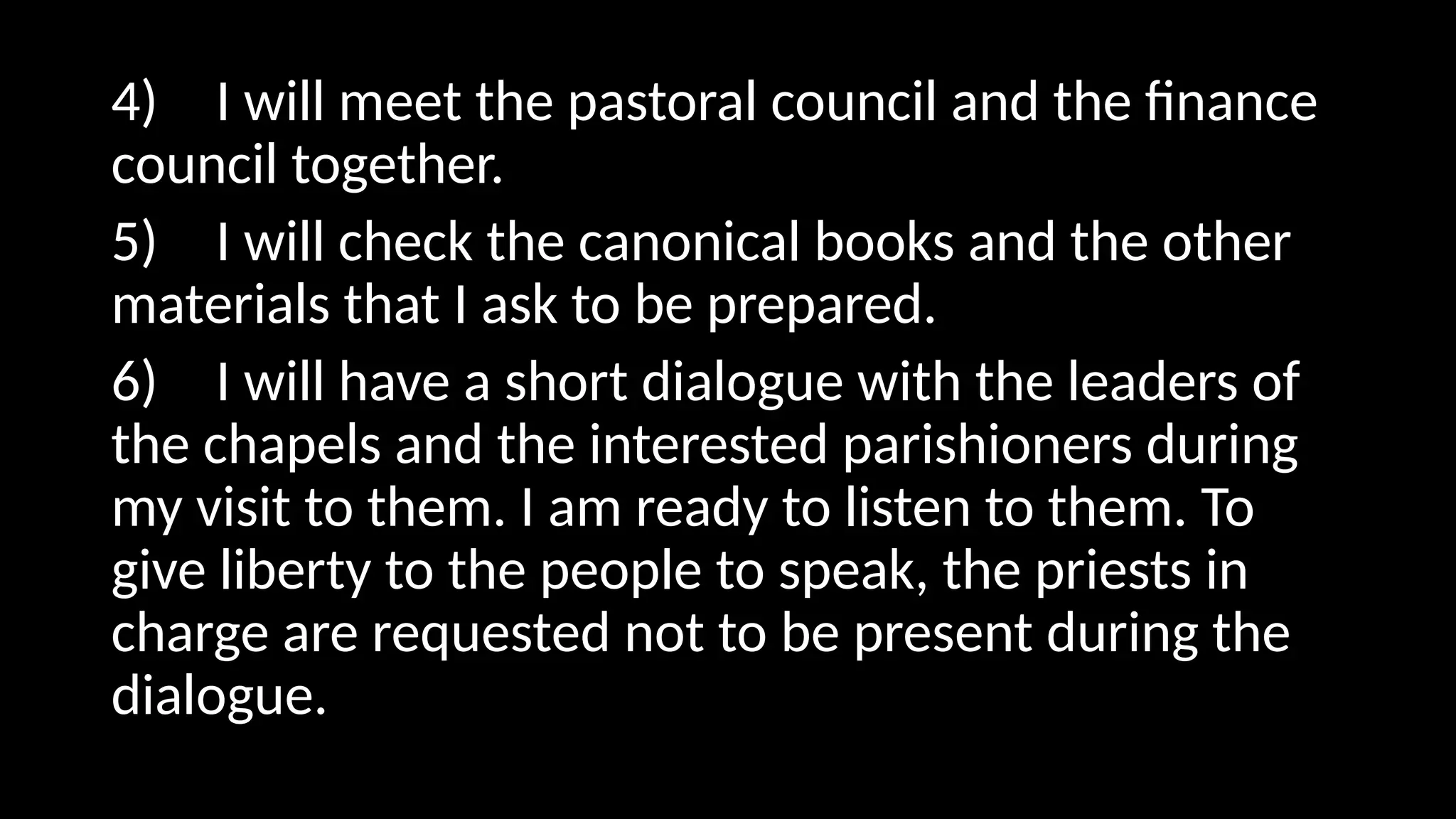 4) I will meet the pastoral council and the finance
council together.
5) I will check the canonical books and the other
materials that I ask to be prepared.
6) I will have a short dialogue with the leaders of
the chapels and the interested parishioners during
my visit to them. I am ready to listen to them. To
give liberty to the people to speak, the priests in
charge are requested not to be present during the
dialogue.
 