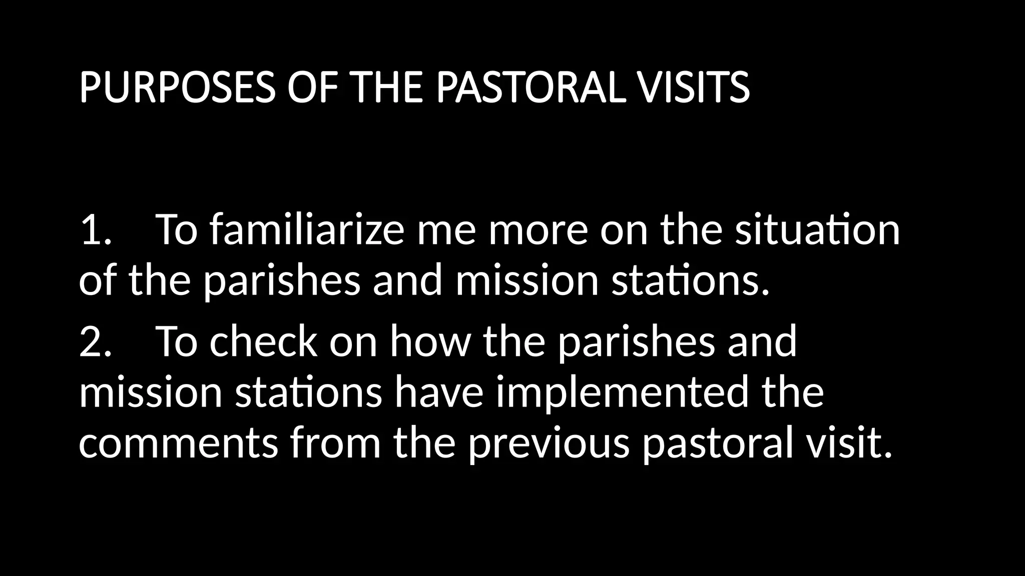 PURPOSES OF THE PASTORAL VISITS
1. To familiarize me more on the situation
of the parishes and mission stations.
2. To check on how the parishes and
mission stations have implemented the
comments from the previous pastoral visit.
 