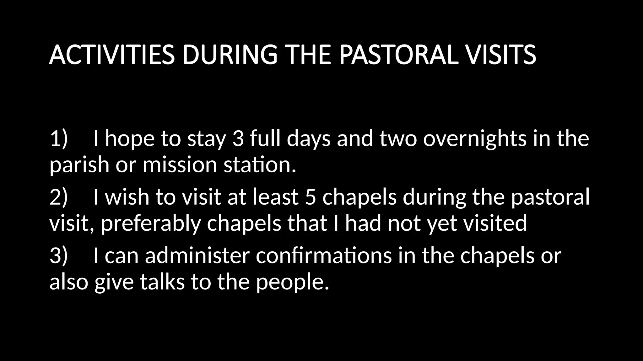 ACTIVITIES DURING THE PASTORAL VISITS
1) I hope to stay 3 full days and two overnights in the
parish or mission station.
2) I wish to visit at least 5 chapels during the pastoral
visit, preferably chapels that I had not yet visited
3) I can administer confirmations in the chapels or
also give talks to the people.
 