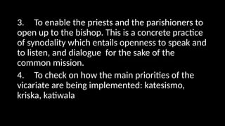 3. To enable the priests and the parishioners to
open up to the bishop. This is a concrete practice
of synodality which entails openness to speak and
to listen, and dialogue for the sake of the
common mission.
4. To check on how the main priorities of the
vicariate are being implemented: katesismo,
kriska, katiwala
 