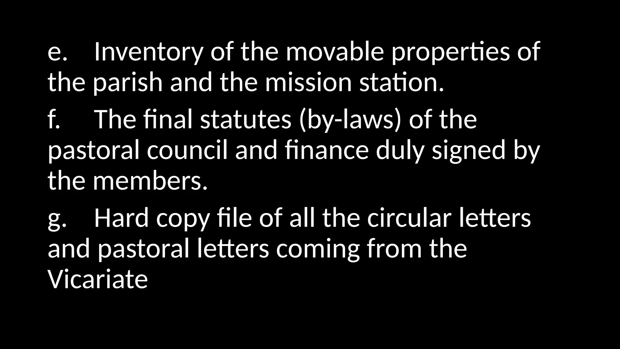 e. Inventory of the movable properties of
the parish and the mission station.
f. The final statutes (by-laws) of the
pastoral council and finance duly signed by
the members.
g. Hard copy file of all the circular letters
and pastoral letters coming from the
Vicariate
 