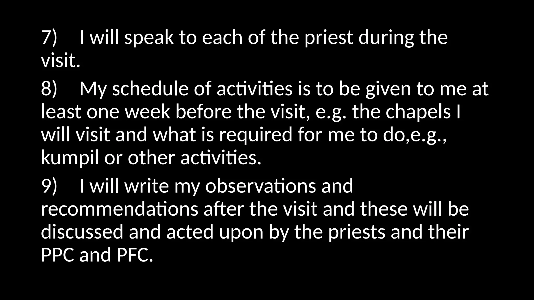 7) I will speak to each of the priest during the
visit.
8) My schedule of activities is to be given to me at
least one week before the visit, e.g. the chapels I
will visit and what is required for me to do,e.g.,
kumpil or other activities.
9) I will write my observations and
recommendations after the visit and these will be
discussed and acted upon by the priests and their
PPC and PFC.
 