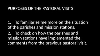PURPOSES OF THE PASTORAL VISITS
1. To familiarize me more on the situation
of the parishes and mission stations.
2. To check on how the parishes and
mission stations have implemented the
comments from the previous pastoral visit.
 