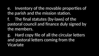 e. Inventory of the movable properties of
the parish and the mission station.
f. The final statutes (by-laws) of the
pastoral council and finance duly signed by
the members.
g. Hard copy file of all the circular letters
and pastoral letters coming from the
Vicariate
 