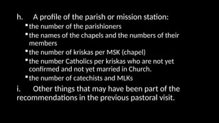 h. A profile of the parish or mission station:
the number of the parishioners
the names of the chapels and the numbers of their
members
the number of kriskas per MSK (chapel)
the number Catholics per kriskas who are not yet
confirmed and not yet married in Church.
the number of catechists and MLKs
i. Other things that may have been part of the
recommendations in the previous pastoral visit.
 