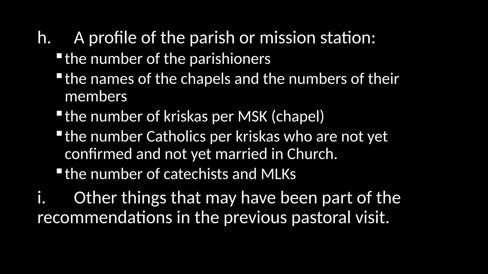 h. A profile of the parish or mission station:
the number of the parishioners
the names of the chapels and the numbers of their
members
the number of kriskas per MSK (chapel)
the number Catholics per kriskas who are not yet
confirmed and not yet married in Church.
the number of catechists and MLKs
i. Other things that may have been part of the
recommendations in the previous pastoral visit.
 