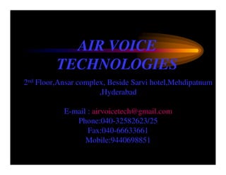AIR VOICE
         TECHNOLOGIES
2nd Floor,Ansar complex, Beside Sarvi hotel,Mehdipatnum
                      ,Hyderabad

           E-mail : airvoicetech@gmail.com
              Phone:040-32582623/25
                  Fax:040-66633661
                 Mobile:9440698851
 