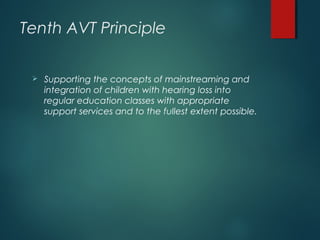 Tenth AVT Principle
 Supporting the concepts of mainstreaming and
integration of children with hearing loss into
regular education classes with appropriate
support services and to the fullest extent possible.
 