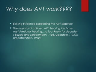 Why does AVT work????
 Existing Evidence Supporting the AVT practice
 The majority of children with hearing loss have
useful residual hearing… a fact know for decades
( Bozold and Slebenmann, 1908, Goldstein, (1939);
Urbantschitsch, 1982).
 
