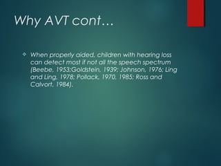 Why AVT cont…
 When properly aided, children with hearing loss
can detect most if not all the speech spectrum
(Beebe, 1953;Goldstein, 1939; Johnson, 1976; Ling
and Ling, 1978; Pollack, 1970, 1985; Ross and
Calvort, 1984).
 