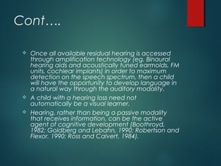 Cont….
 Once all available residual hearing is accessed
through amplification technology (eg. Binaural
hearing aids and acoustically tuned earmolds, FM
units, cochlear implants) in order to maximum
detection on the speech spectrum, then a child
will have the opportunity to develop language in
a natural way through the auditory modality.
 A child with a hearing loss need not
automatically be a visual learner.
 Hearing, rather than being a passive modality
that receives information, can be the active
agent of cognitive development (Boothroyd,
1982; Goldberg and Lebahn, 1990; Robertson and
Flexor, 1990; Ross and Calvert, 1984).
 