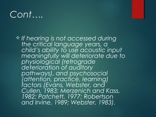 Cont….
 If hearing is not accessed during
the critical language years, a
child’s ability to use acoustic input
meaningfully will deteriorate due to
physiological (retrograde
deterioration of auditory
pathways), and psychosocial
(attention, practice, learning)
factors (Evans, Webster, and
Cullen, 1983; Merzenich and Kass,
1982; Patchett, 1977; Robertson
and Irvine, 1989; Webster, 1983).
 