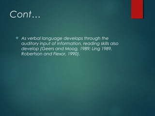 Cont…
 As verbal language develops through the
auditory input of information, reading skills also
develop (Geers and Moog, 1989; Ling 1989,
Robertson and Flexor, 1990).
 