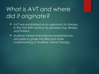 What is AVT and where
did it originate?
 AVT was established as an approach to therapy
in the mid 20th century by pioneers Ling, Beebe,
and Pollack.
 Auditory Verbal International established ten
principles to guide the field and foster
understanding of Auditory Verbal Therapy.
 