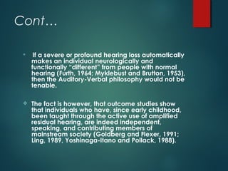 Cont…

If a severe or profound hearing loss automatically
makes an individual neurologically and
functionally “different” from people with normal
hearing (Furth, 1964; Myklebust and Brutton, 1953),
then the Auditory-Verbal philosophy would not be
tenable.
 The fact is however, that outcome studies show
that individuals who have, since early childhood,
been taught through the active use of amplified
residual hearing, are indeed independent,
speaking, and contributing members of
mainstream society (Goldberg and Flexer, 1991;
Ling, 1989, Yoshinaga-Itano and Pollack, 1988).
 