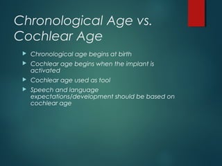 Chronological Age vs.
Cochlear Age
 Chronological age begins at birth
 Cochlear age begins when the implant is
activated
 Cochlear age used as tool
 Speech and language
expectations/development should be based on
cochlear age
 