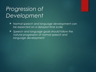 Progression of
Development
 Normal speech and language development can
be expected on a delayed time scale
 Speech and language goals should follow the
natural progression of normal speech and
language development
 