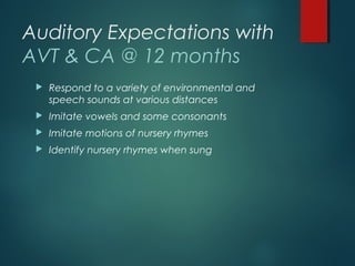 Auditory Expectations with
AVT & CA @ 12 months
 Respond to a variety of environmental and
speech sounds at various distances
 Imitate vowels and some consonants
 Imitate motions of nursery rhymes
 Identify nursery rhymes when sung
 