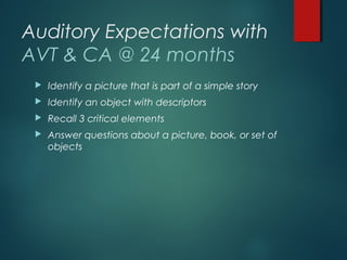 Auditory Expectations with
AVT & CA @ 24 months
 Identify a picture that is part of a simple story
 Identify an object with descriptors
 Recall 3 critical elements
 Answer questions about a picture, book, or set of
objects
 