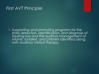 First AVT Principle
 Supporting and promoting programs for the
early detection, identification, and diagnosis of
hearing loss and the auditory management of
infants, toddlers, and children identified along
with Auditory-Verbal Therapy.
 