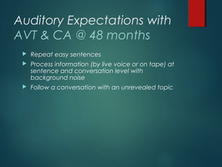 Auditory Expectations with
AVT & CA @ 48 months
 Repeat easy sentences
 Process information (by live voice or on tape) at
sentence and conversation level with
background noise
 Follow a conversation with an unrevealed topic
 