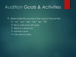 Audition Goals & Activities
 Detect/identify sounds of the Ling 6/7 Sound Test
“s” “m” “oo” “ee” “ah” “sh” “fff”
 Fish in a fish bowl with water
 Seeds in a flower pot
 Animals in sand
 Cars down a ramp
 