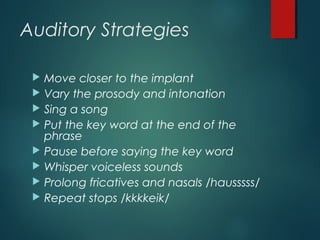 Auditory Strategies
 Move closer to the implant
 Vary the prosody and intonation
 Sing a song
 Put the key word at the end of the
phrase
 Pause before saying the key word
 Whisper voiceless sounds
 Prolong fricatives and nasals /hausssss/
 Repeat stops /kkkkeik/
 