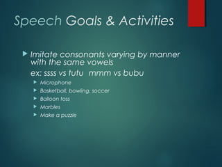 Speech Goals & Activities
 Imitate consonants varying by manner
with the same vowels
ex: ssss vs tutu mmm vs bubu
 Microphone
 Basketball, bowling, soccer
 Balloon toss
 Marbles
 Make a puzzle
 