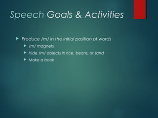 Speech Goals & Activities
 Produce /m/ in the initial position of words
 /m/ magnets
 Hide /m/ objects in rice, beans, or sand
 Make a book
 