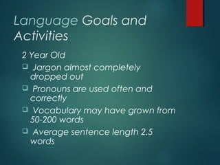Language Goals and
Activities
2 Year Old
 Jargon almost completely
dropped out
 Pronouns are used often and
correctly
 Vocabulary may have grown from
50-200 words
 Average sentence length 2.5
words
 