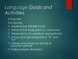 Language Goals and
Activities
2 Year Old
Vocabulary
 Understands 300-600 words
 Points to five body parts on command
 Responds to y/n questions appropriately
 Knows and uses prepositions “in” and
“on”
 Names and produces sounds of
common animals
 Follows simple directions
 