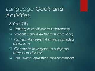 Language Goals and
Activities
3 Year Old
 Talking in multi-word utterances
 Vocabulary is extensive and long
 Comprehensive of more complex
directions
 Concrete in regard to subjects
they can discuss
 The “why” question phenomenon
 