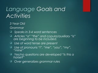 Language Goals and
Activities
3 Year Old
Grammar
 Speaks in 3-4 word sentences
 Articles “a” “the” and copula/auxiliary “is”
are beginning to be included.
 Use of word tense are present
 Use of pronouns “I”, “me”, “you”, “my”,
“mine”
 Yes/no questions are developed “Is this a
horse?”
 Over generalizes grammar rules
 