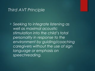 Third AVT Principle
 Seeking to integrate listening as
well as maximal acoustic
stimulation into the child’s total
personality in response to the
environment by guiding/coaching
caregivers without the use of sign
language or emphasis on
speechreading.
 