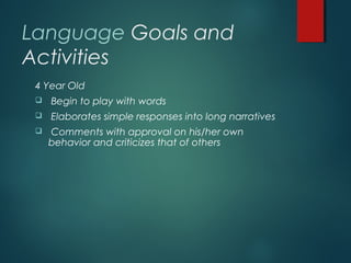 Language Goals and
Activities
4 Year Old
 Begin to play with words
 Elaborates simple responses into long narratives
 Comments with approval on his/her own
behavior and criticizes that of others
 