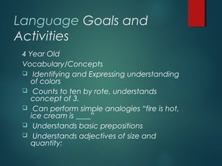 Language Goals and
Activities
4 Year Old
Vocabulary/Concepts
 Identifying and Expressing understanding
of colors
 Counts to ten by rote, understands
concept of 3.
 Can perform simple analogies “fire is hot,
ice cream is ____”
 Understands basic prepositions
 Understands adjectives of size and
quantity:
 