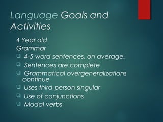 Language Goals and
Activities
4 Year old
Grammar
 4-5 word sentences, on average.
 Sentences are complete
 Grammatical overgeneralizations
continue
 Uses third person singular
 Use of conjunctions
 Modal verbs
 
