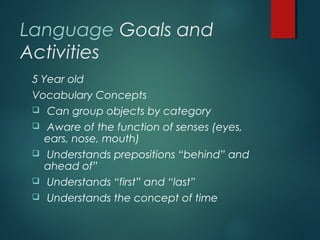 Language Goals and
Activities
5 Year old
Vocabulary Concepts
 Can group objects by category
 Aware of the function of senses (eyes,
ears, nose, mouth)
 Understands prepositions “behind” and
ahead of”
 Understands “first” and “last”
 Understands the concept of time
 