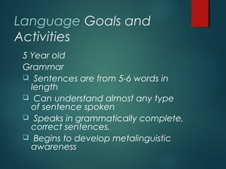 Language Goals and
Activities
5 Year old
Grammar
 Sentences are from 5-6 words in
length
 Can understand almost any type
of sentence spoken
 Speaks in grammatically complete,
correct sentences.
 Begins to develop metalinguistic
awareness
 