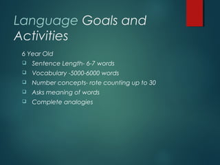 Language Goals and
Activities
6 Year Old
 Sentence Length- 6-7 words
 Vocabulary -5000-6000 words
 Number concepts- rote counting up to 30
 Asks meaning of words
 Complete analogies
 