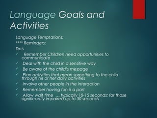 Language Goals and
Activities
Language Temptations:
**** Reminders:
Do's
 Remember Children need opportunities to
communicate
 Deal with the child in a sensitive way
 Be aware of the child’s message
 Plan activities that mean something to the child
through his or her daily activities
 Involve other people in the interaction
 Remember having fun is a part
 Allow wait time … typically 10-15 seconds; for those
significantly impaired up to 30 seconds
 
